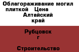 Облагораживание могил плиткой › Цена ­ 11 000 - Алтайский край, Рубцовск г. Строительство и ремонт » Услуги   . Алтайский край,Рубцовск г.